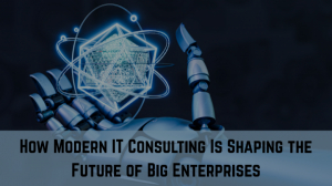 How Modern IT Consulting Is Shaping the Future of Big Enterprises