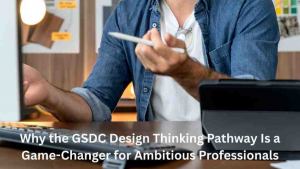 Why the GSDC Design Thinking Pathway Is a Game-Changer for Ambitious Professionals