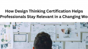 How Design Thinking Certification Helps Professionals Stay Relevant in a Changing World