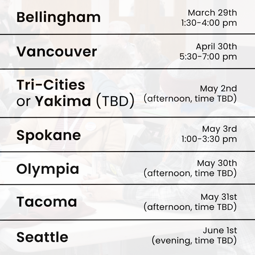Bellingham: March 29th, 1:30-4:00 PM Vancouver: April 30th, 5:30-7:00 PM Tri-Cities or Yakima (TBD): May 2nd (afternoon, time TBD) Spokane: May 3rd, 1:00-3:30 PM Olympia: May 30th (afternoon, time TBD) Tacoma: May 31st (afternoon, time TBD) Seattle: June 1st (evening, time TBD)