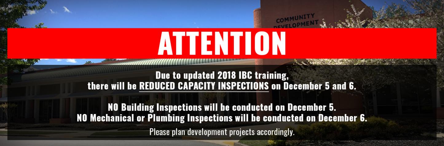 Due to updated 2018 IBC training, there will be REDUCED CAPACITY INSPECTIONS on December 5 and 6. NO Building Inspections will be conducted on December 5. NO Mechanical or Plumbing Inspections will be conducted on December 6. Please plan development projects accordingly.