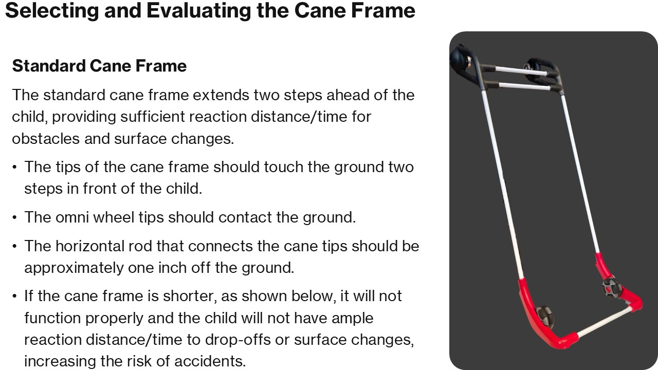 Selecting and Evaluating the Cane Frame Standard Cane Frame The standard cane frame extends two steps ahead of the child, providing sufficient reaction distance/time for obstacles and surface changes. The tips of the cane frame should touch the ground two steps in front of the child. The omni wheel tips should contact the ground. The horizontal rod that connects the cane tips should be approximately one inch off the ground. If the cane frame is shorter, as shown below, it will not function properly and the child will not have ample reaction distance/time to drop-offs or surface changes, increasing the risk of accidents.