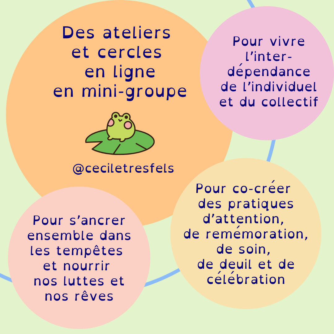 Des ateliers et crcles en ligne en mini groupe: pour vivre l'interdépendance de l'individuel et du collectif, pour co-créer des pratiques d'attention, de remémoration, de soin, de deuil et de célébration, pour s'ancrer ensemble dans les tempêtes et nourrir nos luttes et nos rêves