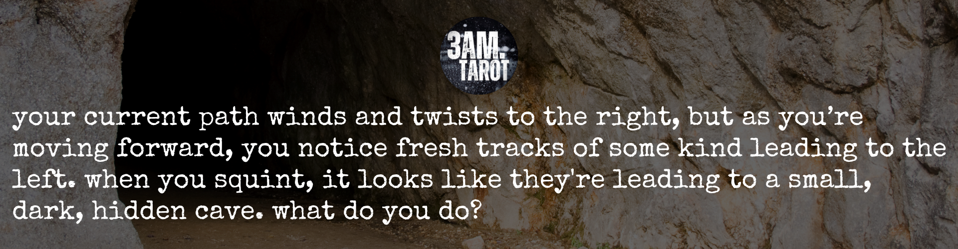 your current path winds and twists to the right, but as you’re moving forward, you notice fresh tracks of some kind leading to the left. when you squint, it looks like they're leading to a small, dark, hidden cave. what do you do?