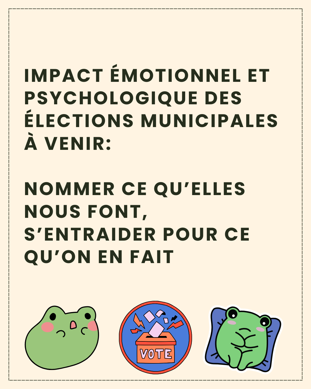 Texte en noir sur fond beige clair: “Impact émotionnel et psychologique des élections municipales à venir: Nommer ce qu’elles nous font, S’entraider pour ce qu’on en fait,”accompagné d’une illustration de deux petites grenouilles, une à l’air effrayé qui ouvre la bouche, et une à l’air anxieux, prostrée sur un coussin, qui entourent le dessin d’une urne de vote avec un bulletin glissé dedans et des éclairs jaunes et rouges autour, et sur laquelle est écrit le mot “vote.”