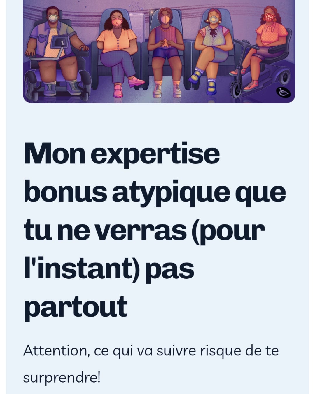 Screenshot de mon site web. Texte en noir sur fond bleu clair: Mon expertise bonus atypique que tu ne verras (pour l’instant) pas partout. Attention, ce qui va suivre risque de te surprendre. Au-dessus, une illustration de Jonathan Y. Eden: on y voit 5 personnes au planétarium, assises et portant des masques de formes et couleurs différentes avec des habits d’été: un homme trans Noir qui utilise un fauteuil électrique, une femme Afro-Latina amputée d’un bras, un personne autiste Noire qui tient un fidget-toy en forme d’étoile, une personne asiatique femme au handicap invisible et une personne multi-raciale qui utilise un scooter pour les personnes à mobilité réduite. Les ´toils brillent au dessus d’elleux et une douce lumière mauve les environne, accompagnée du son d’un purificateur d’air. Un symbole pour accessibilité fauteuil roulant se trouve sur le sol près du scooter.