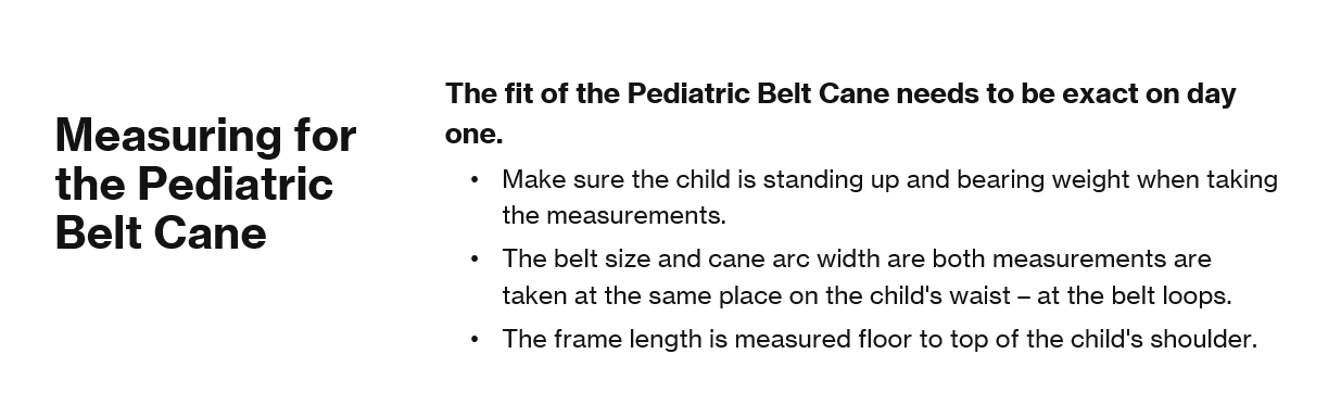 Measuring for the Pediatric Belt Cane The fit of the Pediatric Belt Cane needs to be exact on day one.  Make sure the child is standing up and bearing weight when taking the measurements. The belt size and cane arc width are both measurements are taken at the same place on the child's waist – at the belt loops. The frame length is measured floor to top of the child's shoulder.