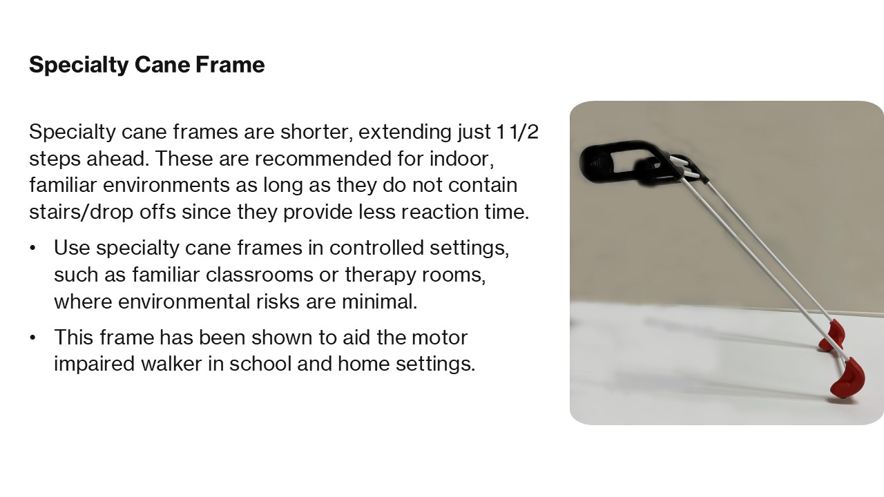 Specialty Cane Frame Specialty cane frames are shorter, extending just 1 1/2 steps ahead. These are recommended for indoor, familiar environments as long as they do not contain stairs/drop offs since they provide less reaction time. Use specialty cane frames in controlled settings, such as familiar classrooms or therapy rooms, where environmental risks are minimal. This frame has been shown to aid the motor impaired walker in school and home settings. 