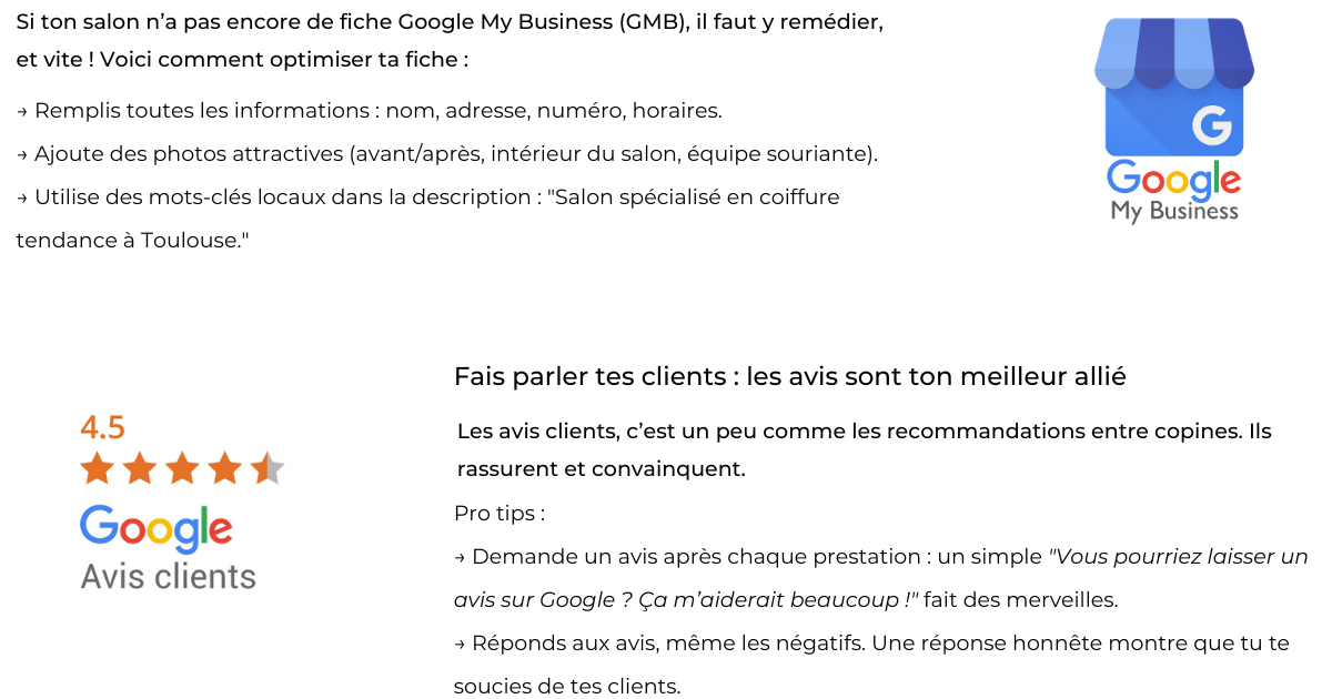 Si ton salon n’a pas encore de fiche Google My Business (GMB), il faut y remédier, et vite ! Voici comment optimiser ta fiche :      Remplis toutes les informations : nom, adresse, numéro, horaires.    Ajoute des photos attractives (avant/après, intérieur du salon, équipe souriante).    Utilise des mots-clés locaux dans la description : "Salon spécialisé en coiffure tendance à Toulouse." Fais parler tes clients : les avis sont ton meilleur allié  Les avis clients, c’est un peu comme les recommandations entre copines. Ils rassurent et convainquent.  Pro tips :      Demande un avis après chaque prestation : un simple "Vous pourriez laisser un avis sur Google ? Ça m’aiderait beaucoup !" fait des merveilles.    Réponds aux avis, même les négatifs. Une réponse honnête montre que tu te soucies de tes clients.