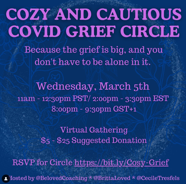 En mauve sur fond bleu foncé: Cozy and Cautious Covid Grief Circle. Because the grief is big and you don't have to be alone in it. Wednesday, March 5th, 11am-12:30pm PST, Virtual Gathering, 5-25$ suggested donation, hosted by @BelovedCoaching, @BrittaLoved and @CecileTresfels