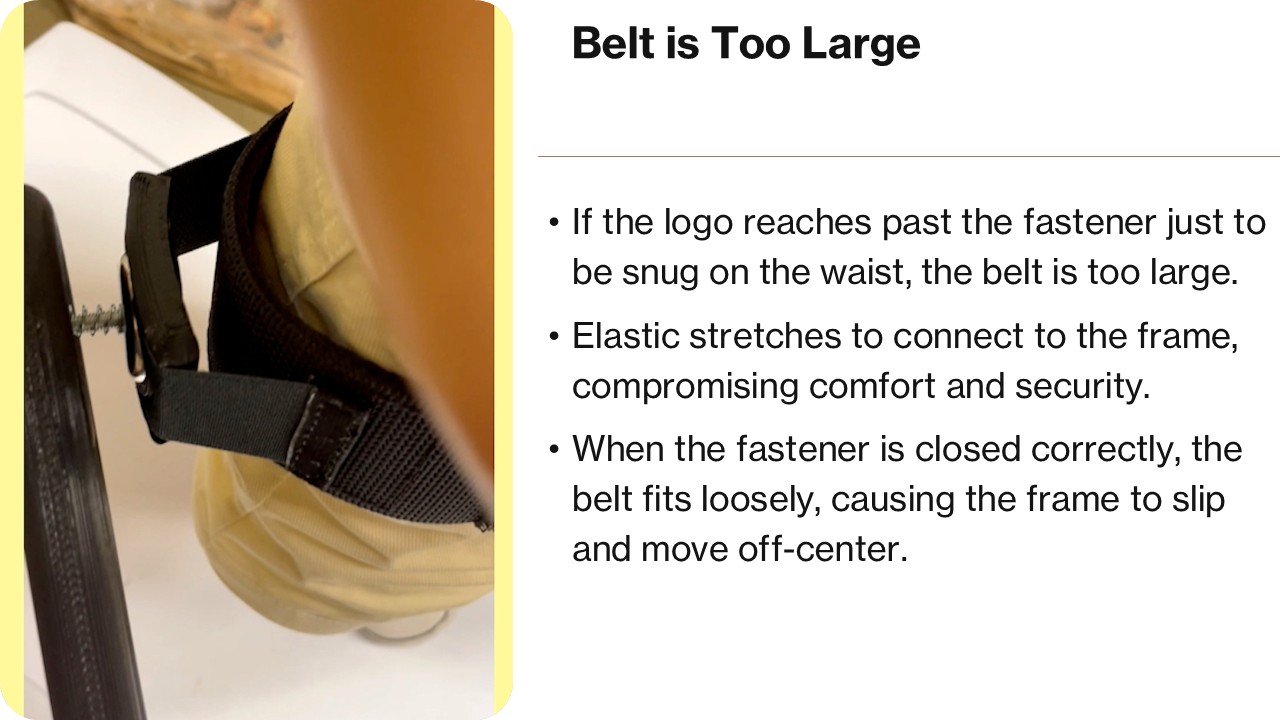 Belt is Too Large If the logo reaches past the fastener just to be snug on the waist, the belt is too large. Elastic stretches to connect to the frame, compromising comfort and security. When the fastener is closed correctly, the belt fits loosely, causing the it to slip and turn with typical usage.