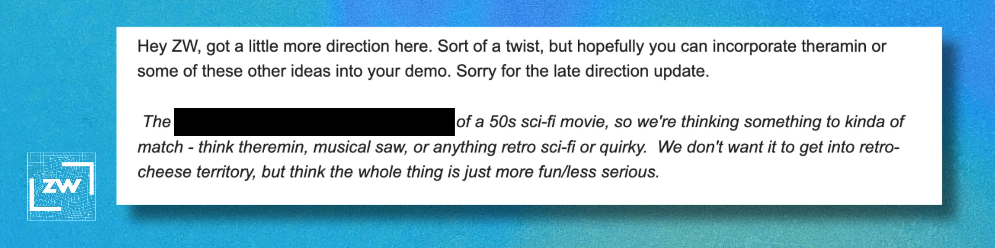 Reads: "Hey ZW, got a little more direction here. Sort of a twist, but hopefully you can incorporate theramin or some of these other ideas into your demo. Sorry for the late direction update.   The [redacted] of a 50s sci-fi movie, so we're thinking something to kinda of match - think theremin, musical saw, or anything retro sci-fi or quirky.  We don't want it to get into retro-cheese territory, but think the whole thing is just more fun/less serious."