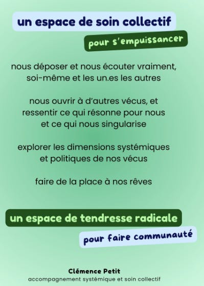 Texte en bleu foncé, vert clair et noir, sur fonds bleu ciel, vert foncé et vert clair dégradé: un espace de soin collectif pour s’empuissancer, nous déposer et nous écouter vraiment soi-même et les unes les autres, nous ouvrir à d’autres vécus et ressentir ce qui résonner pour nous et ce qui nous singularise, explorer les dimensions systémiques et politiques de nos vécus, faire de la place à nos rêves, un espace de tendresse radicale pour faire communauté, Clémence Petit, accompagnement systémique et soin collectif