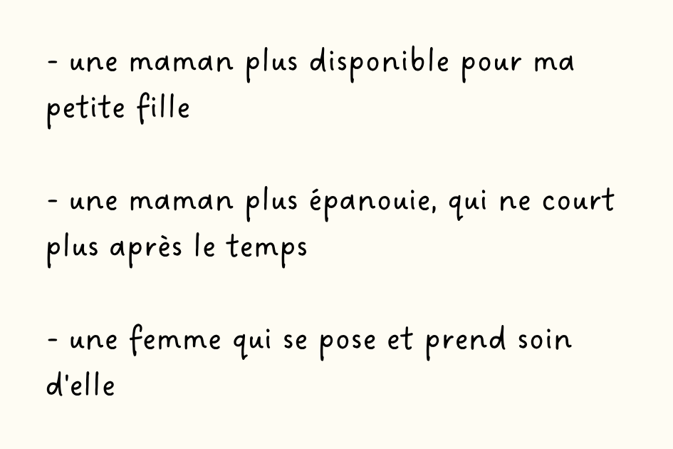 - une maman plus disponible pour ma petite fille  - une maman plus épanouie, qui ne court plus après le temps  - une femme qui se pose et prend soin d'elle