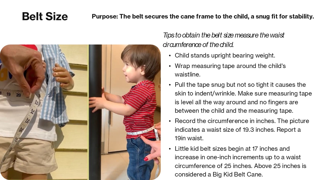 Belt Size Purpose: The belt secures the cane frame to the child, a snug fit is essential for both stability and comfort. Tips to obtain the belt size measure the waist circumference of the child. Ask the child to stand in a comfortable, upright position, with feet together and bearing weight.  Using a measuring tape wrap it around the child's waistline. Pull the tape snug but not so tight it causes the skin to indent/wrinkle. Make sure measuring tape is level all the way around and no fingers are between the child and the measuring tape. Record the circumference in inches. For instance, the picture indicates a waist size of 19.3 inches. Report a 19in waist circumference. Little kid belt sizes begin at 17 inches and increase in one-inch&nbsp;increments up to a waist circumference of 25 inches. Above 25 inches is considered a Big Kid Belt Cane.