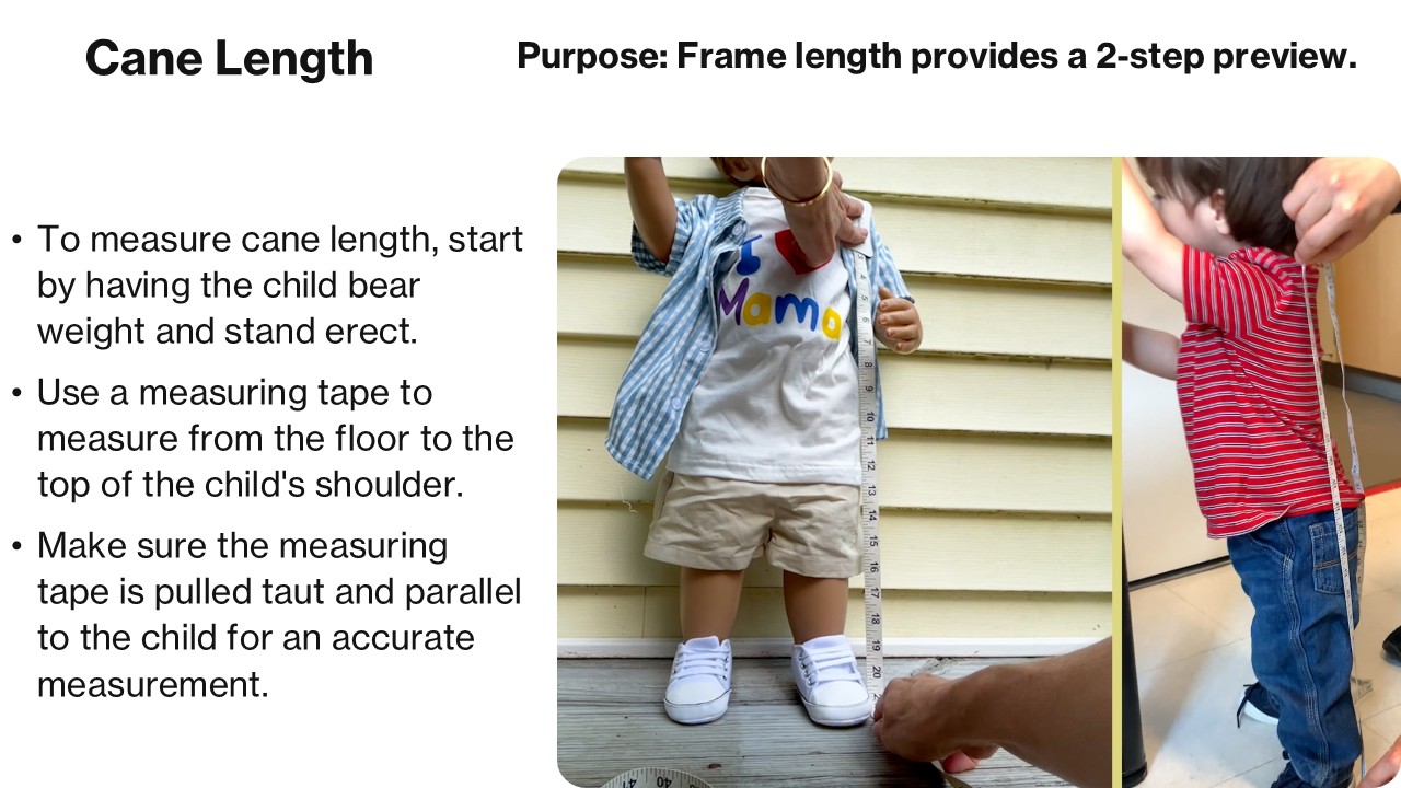 Cane Length Purpose: Correct frame length provides a 2-step preview. To measure cane length, start by having the child bear weight and stand erect. Use a measuring tape to measure from the floor to the top of the child's shoulder. Make sure the measuring tape is pulled taut and parallel to the child for an accurate measurement.
