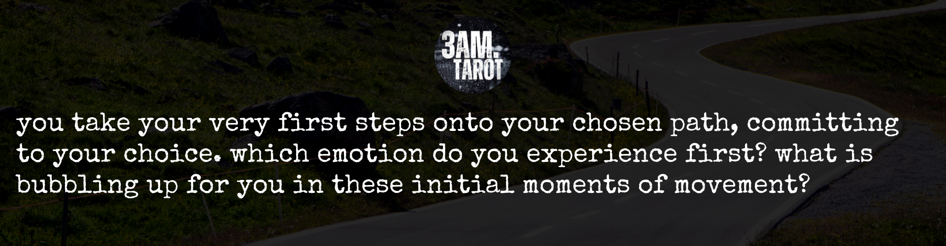 you take your very first steps onto your chosen path, committing to your choice. which emotion do you experience first? what is bubbling up for you in these initial moments of movement?