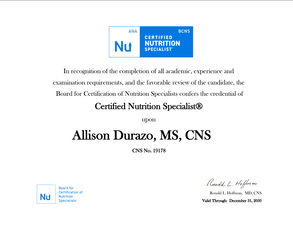 Official certificate issued by the Board for Certification of Nutrition Specialists of The American Nutrition Association in recognition of the completion of all academic, experience and examination requirements, and the favorable review of the candidate, conferring the credential of Certified Nutrition Specialist® upon Allison Durazo. CNS number 19178. Expiration date 12/31/2030.