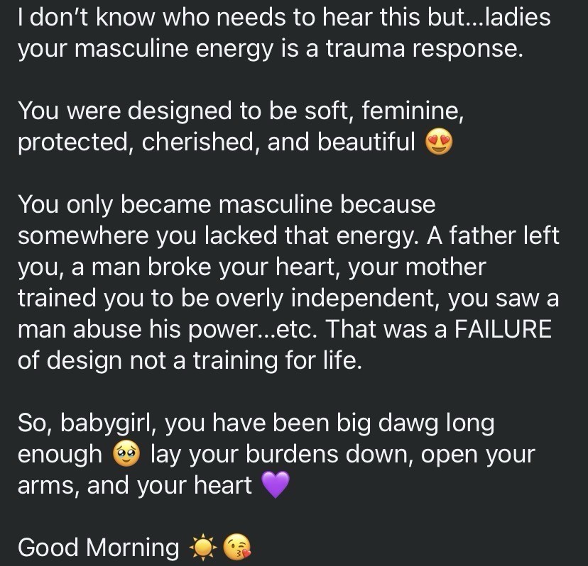 I don't know who needs to hear this but...ladies your masculine energy is a trauma response.
You were designed to be soft, feminine, protected, cherished, and beautiful
You only became masculine because somewhere you lacked that energy. A father left you, a man broke your heart, your mother trained you to be overly independent, you saw a man abuse his power...etc. That was a FAILURE of design not a training for life.
So, babygirl, you have been big dawg long enough lay your burdens down, open your
arms, and your heart
Good Morning