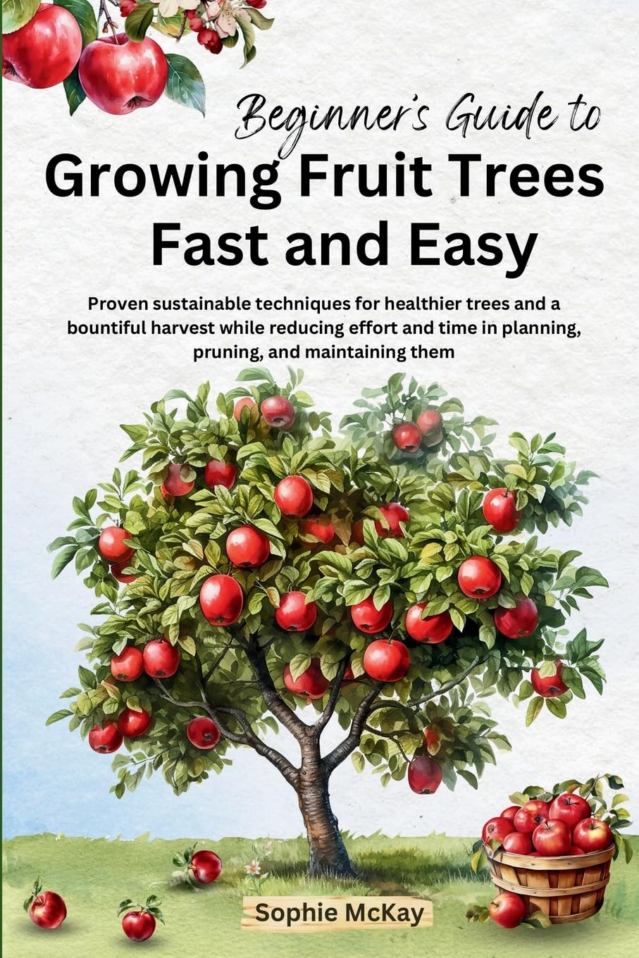 Beginner’s Guide to Growing Fruit Trees Fast and Easy: Proven sustainable techniques for healthier trees and a bountiful harvest while reducing effort … McKay’s Easy and Effective Gardening Series)