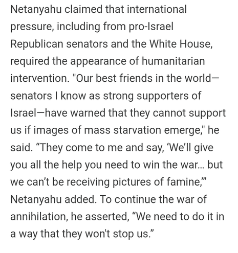 Netanyahu claimed that international pressure, including from pro-Israel Republican senators and the White House, required the appearance of humanitarian intervention. "Our best friends in the world— senators | know as strong supporters of Israel—have warned that they cannot support us if images of mass starvation emerge," he said. “They come to me and say, ‘We'll give you all the help you need to win the war... but we can't be receiving pictures of famine,” Netanyahu added. To continue the war of annihilation, he asserted, “We need to do it in a way that they won't stop us.” 