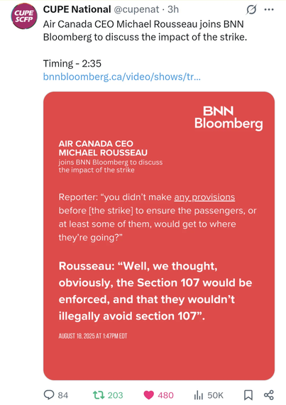From the CUPE National account on X @cupenat
Regarding Air Canada CEO Michael Rousseau on BNN
Reporter: You dind't many any provisions before [the strike] to ensure the passengers, or at least some of them, would get to where they're going?"
Rousseau: Well, we thought, obviously, the Section 107 [forced back to work by gov law] would be enforced, and they they wouldn't illegally avoid section 107"