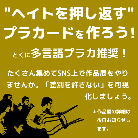 ”ヘイトを押し返す”プラカードを作ろう！
とくに多言語プラカ推奨！
たくさん集めてSNS上で作品展をやりませんか。「差別を許さない」を可視化しましょう。
＊作品展の詳細は後日お知らせします。