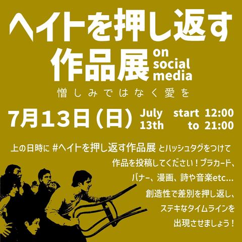 ヘイトを押し返す作品展 on social media 憎しみではなく愛を
7月13日(日) July 13th start 12:00 to 21:00
上の日時に #ヘイトを押し返す作品展 とハッシュタグをつけて作品を投稿してください！プラカード、バナー、漫画、詩や音楽etc... 創造性で差別を押し返し、ステキなタイムラインを出現させましょう！