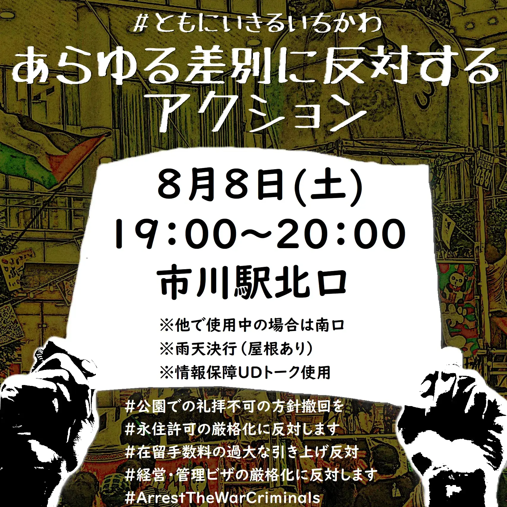 ＃ともにいきるいちかわ
あらゆる差別に反対するアクション
8月8日(土) 19:00～20:00
※他で使用中の場合は南口
※雨天決行（屋根あり）
※情報保障UDトーク使用
＃公園での礼拝不可の方針撤回を
＃永住許可の厳格化に反対します
＃在留手数料の過大な引き上げ反対
＃経営・管理ビザの厳格化に反対します
＃ArrestTheWarCriminals