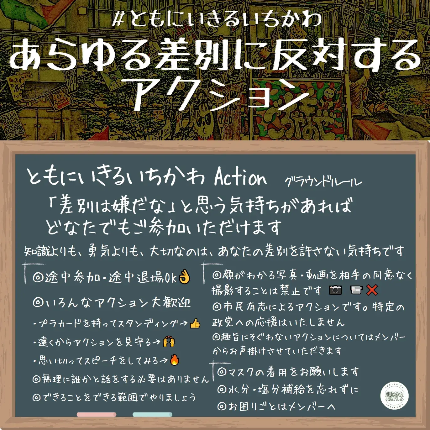 ともにいきるいちかわ Action グラウンドルール
「差別は嫌だな」と思う気持ちがあればどなたでもご参加いただけます
知識よりも、勇気よりも、大切なのは、あなたの差別を許さない気持ちです
◎途中参加・途中退場OK👌
◎いろんなアクション大歓迎
・プラカードを持ってスタンディング→👍
・遠くからアクションを見守る→🙌
・思い切ってスピーチをしてみる→🔥
◎無理に誰かと話をする必要はありません
◎できることをできる範囲でやりましょう
◎顔がわかる写真・動画を相手の同意なく撮影することは禁止です 📷 📹❌
◎市民有志によるアクションです。特定の政党への応援はいたしません
◎趣旨にそぐわないアクションについてはメンバーからお声掛けさせていただきます
◎マスクの着用をお願いします
◎水分・塩分補給を忘れずに
◎お困りごとはメンバーへ