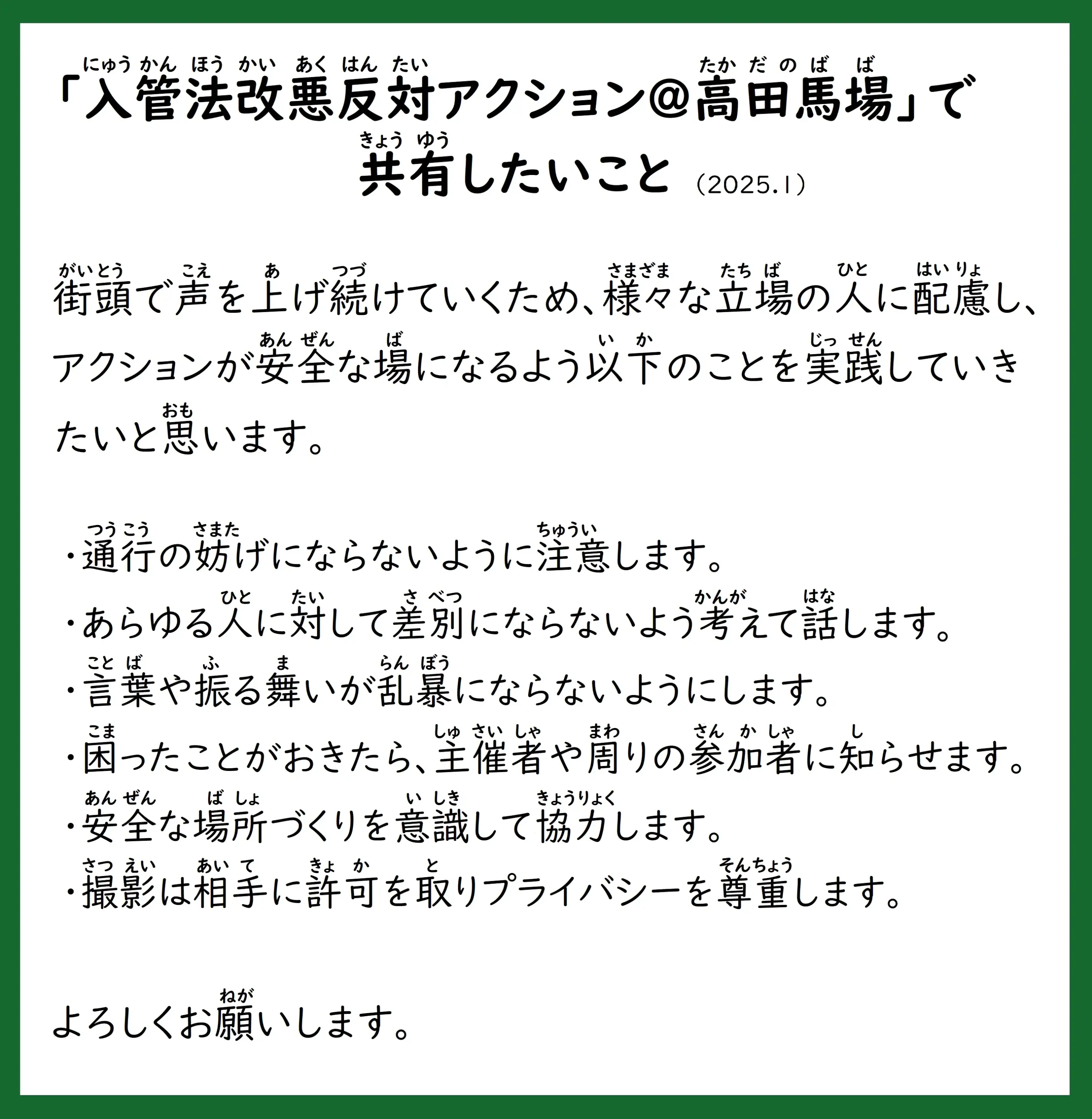 「入管法改悪反対アクション@高田馬場」で共有したいこと（2025.1）
街頭で声を上げ続けていくため、様々な立場の人に配慮し、アクションが安全な場になるよう以下のことを実践していきたいと思います。
・通行の妨げにならないように注意します。
・あらゆる人に対して差別にならないよう考えて話します。
・言葉や振る舞いが乱暴にならないようにします。
・困ったことがおきたら、主催者や周りの参加者に知らせます。
・安全な場所づくりを意識して協力します。
・撮影は相手に許可を取りプライバシーを尊重します。
よろしくお願いします。